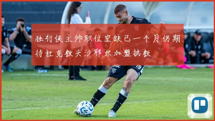 独行侠主帅职位空缺已一个月仍期待杜克教头沙耶尔加盟执教
