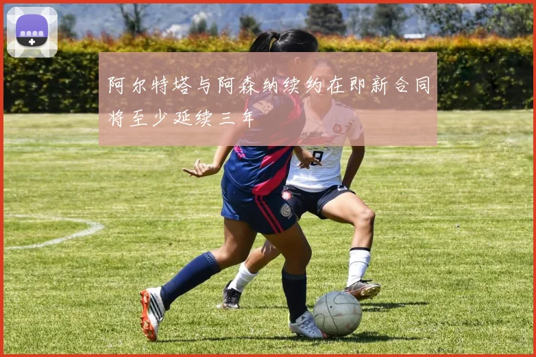 阿尔特塔与阿森纳续约在即新合同将至少延续三年